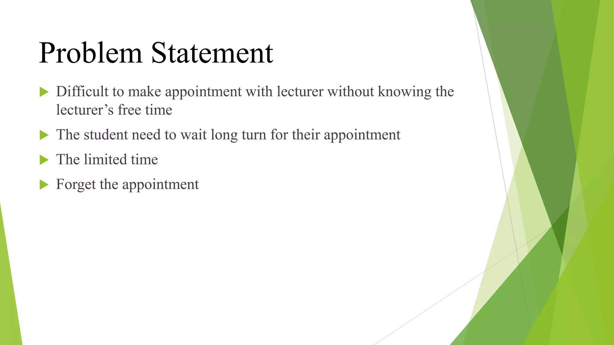 Problem Statement
 Difficult to make appointment with lecturer without knowing the
lecturer’s free time
 The student need to wait long turn for their appointment
 The limited time
 Forget the appointment
 