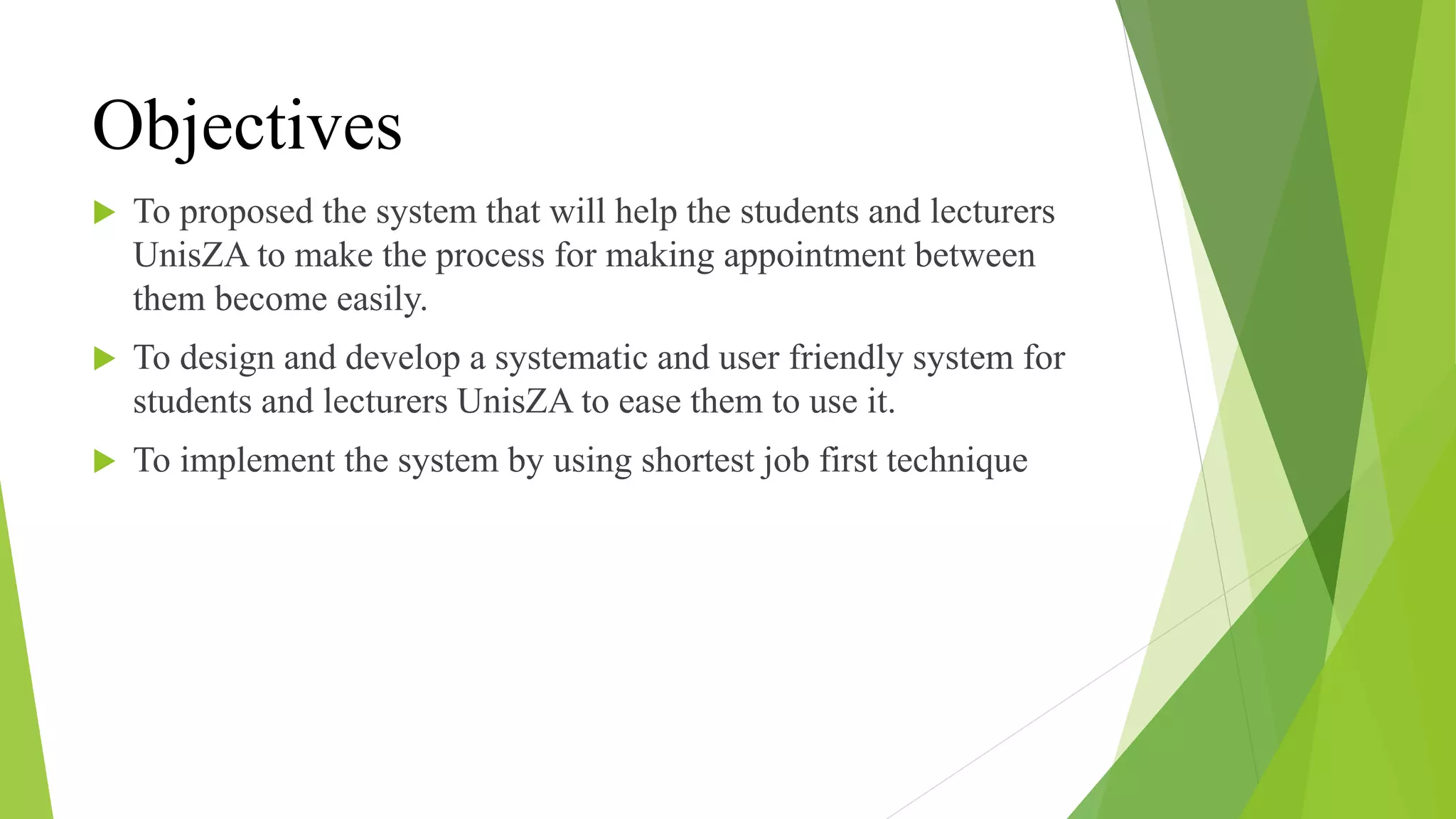 Objectives
 To proposed the system that will help the students and lecturers
UnisZA to make the process for making appointment between
them become easily.
 To design and develop a systematic and user friendly system for
students and lecturers UnisZA to ease them to use it.
 To implement the system by using shortest job first technique
 