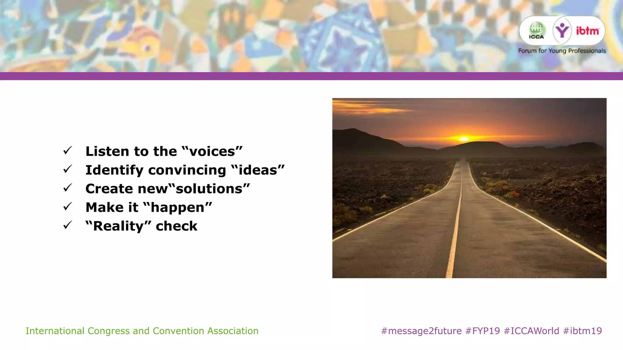 International Congress and Convention Association #message2future #FYP19 #ICCAWorld #ibtm19
 Listen to the “voices”
 Identify convincing “ideas”
 Create new“solutions”
 Make it “happen”
 “Reality” check
 