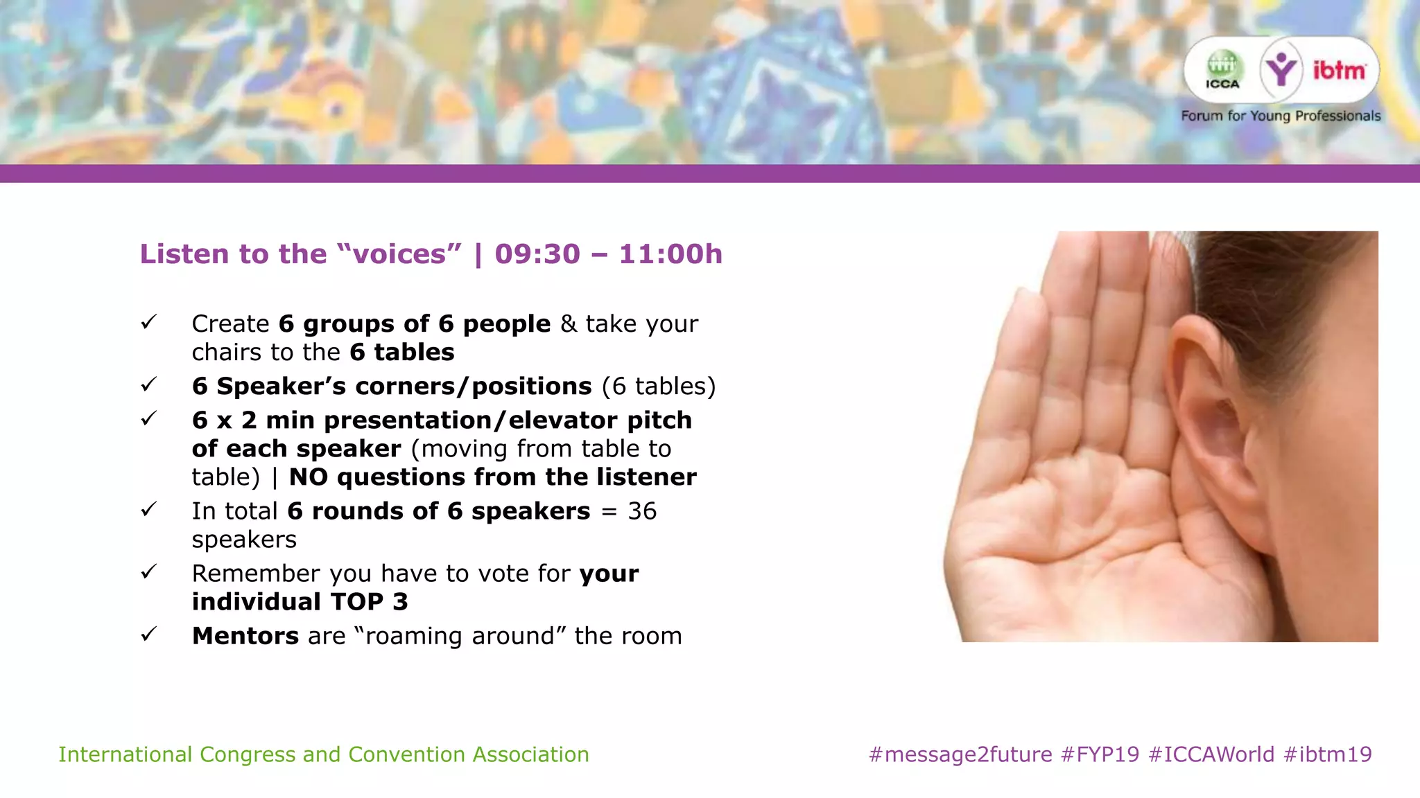 International Congress and Convention Association #message2future #FYP19 #ICCAWorld #ibtm19
Listen to the “voices” | 09:30 – 11:00h
 Create 6 groups of 6 people & take your
chairs to the 6 tables
 6 Speaker’s corners/positions (6 tables)
 6 x 2 min presentation/elevator pitch
of each speaker (moving from table to
table) | NO questions from the listener
 In total 6 rounds of 6 speakers = 36
speakers
 Remember you have to vote for your
individual TOP 3
 Mentors are “roaming around” the room
 