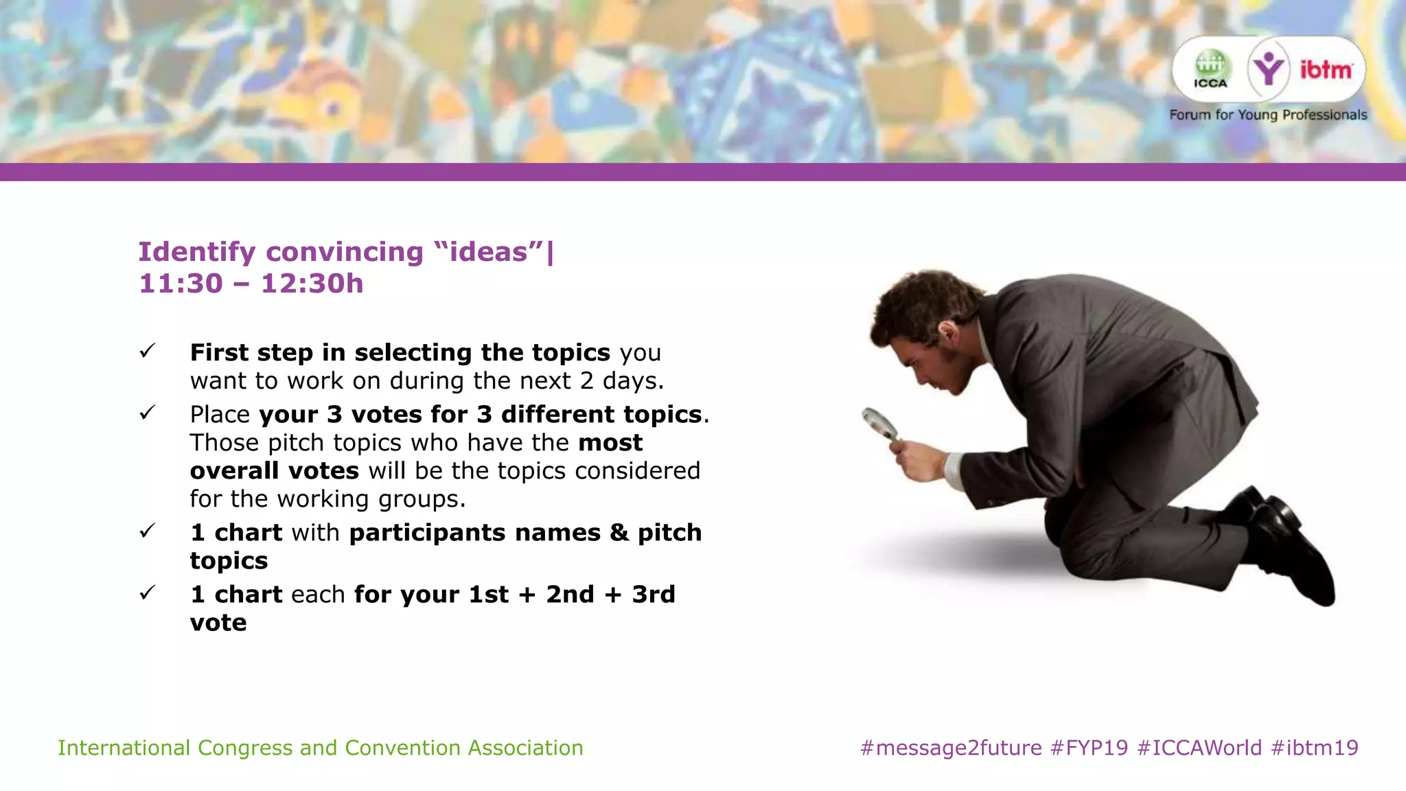 International Congress and Convention Association #message2future #FYP19 #ICCAWorld #ibtm19
Identify convincing “ideas”|
11:30 – 12:30h
 First step in selecting the topics you
want to work on during the next 2 days.
 Place your 3 votes for 3 different topics.
Those pitch topics who have the most
overall votes will be the topics considered
for the working groups.
 1 chart with participants names & pitch
topics
 1 chart each for your 1st + 2nd + 3rd
vote
 