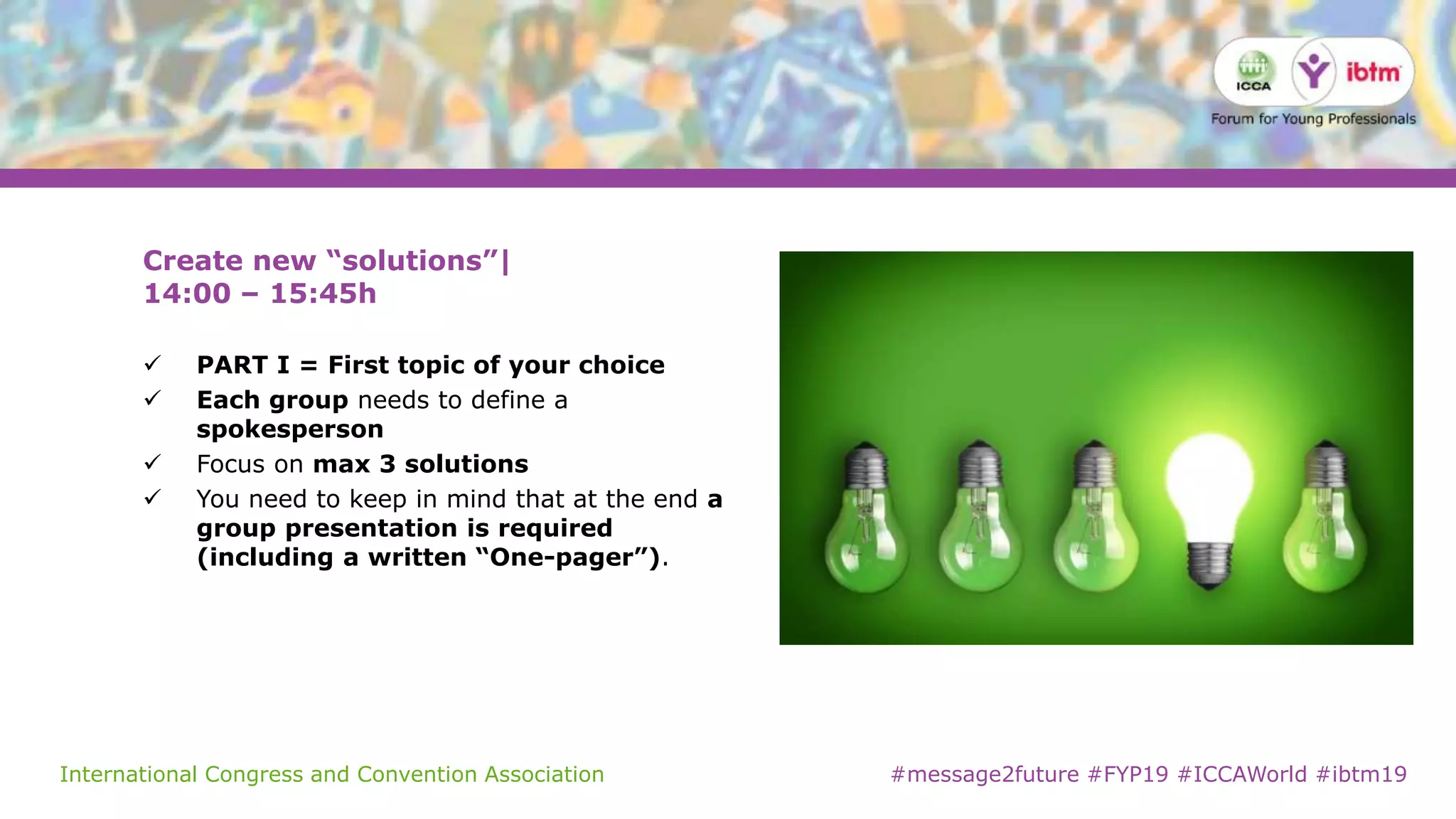 International Congress and Convention Association #message2future #FYP19 #ICCAWorld #ibtm19
Create new “solutions”|
14:00 – 15:45h
 PART I = First topic of your choice
 Each group needs to define a
spokesperson
 Focus on max 3 solutions
 You need to keep in mind that at the end a
group presentation is required
(including a written “One-pager”).
 