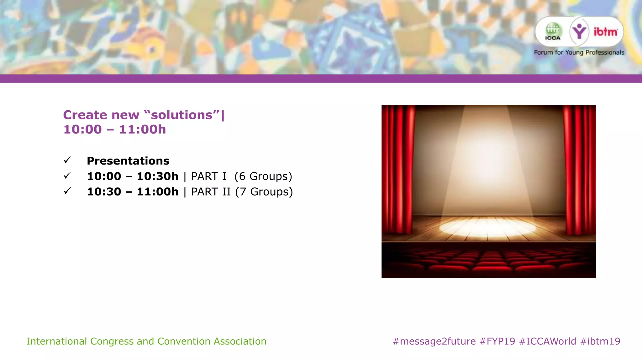 International Congress and Convention Association #message2future #FYP19 #ICCAWorld #ibtm19
Create new “solutions”|
10:00 – 11:00h
 Presentations
 10:00 – 10:30h | PART I (6 Groups)
 10:30 – 11:00h | PART II (7 Groups)
 
