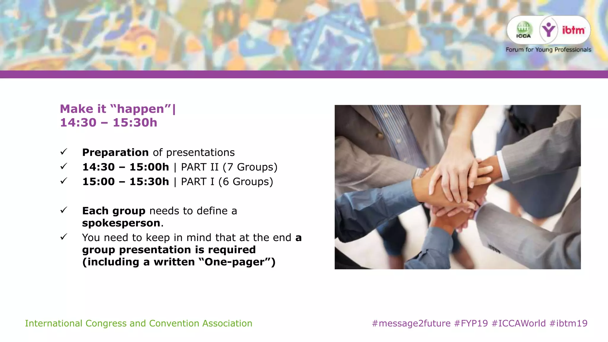 International Congress and Convention Association #message2future #FYP19 #ICCAWorld #ibtm19
Make it “happen”|
14:30 – 15:30h
 Preparation of presentations
 14:30 – 15:00h | PART II (7 Groups)
 15:00 – 15:30h | PART I (6 Groups)
 Each group needs to define a
spokesperson.
 You need to keep in mind that at the end a
group presentation is required
(including a written “One-pager”)
 