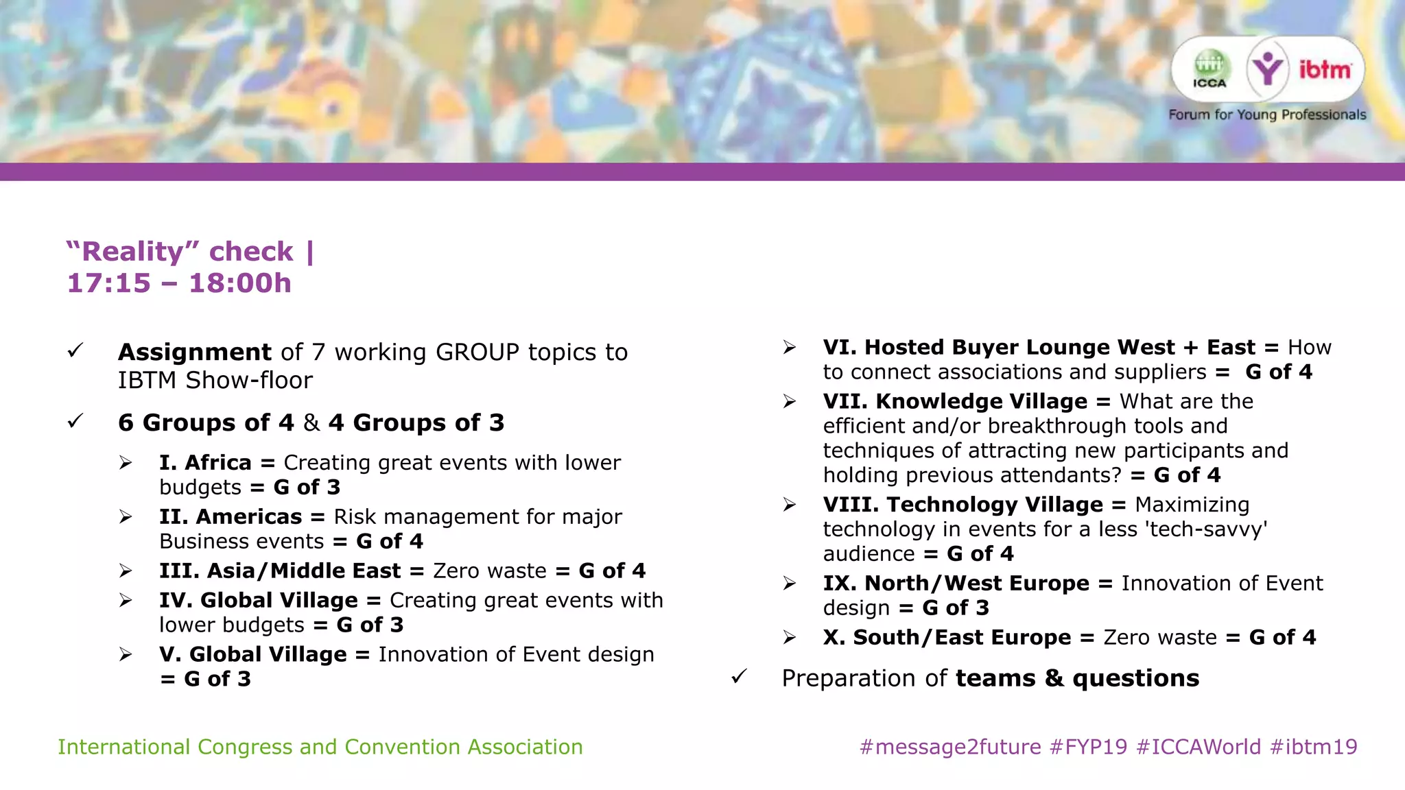 International Congress and Convention Association #message2future #FYP19 #ICCAWorld #ibtm19
“Reality” check |
17:15 – 18:00h
 Assignment of 7 working GROUP topics to
IBTM Show-floor
 6 Groups of 4 & 4 Groups of 3
 I. Africa = Creating great events with lower
budgets = G of 3
 II. Americas = Risk management for major
Business events = G of 4
 III. Asia/Middle East = Zero waste = G of 4
 IV. Global Village = Creating great events with
lower budgets = G of 3
 V. Global Village = Innovation of Event design
= G of 3
 VI. Hosted Buyer Lounge West + East = How
to connect associations and suppliers = G of 4
 VII. Knowledge Village = What are the
efficient and/or breakthrough tools and
techniques of attracting new participants and
holding previous attendants? = G of 4
 VIII. Technology Village = Maximizing
technology in events for a less 'tech-savvy'
audience = G of 4
 IX. North/West Europe = Innovation of Event
design = G of 3
 X. South/East Europe = Zero waste = G of 4
 Preparation of teams & questions
 