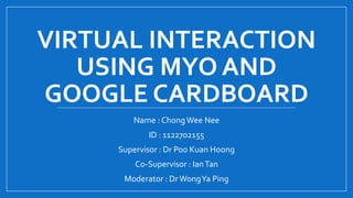 VIRTUAL INTERACTION
USING MYO AND
GOOGLE CARDBOARD
Name : ChongWee Nee
ID : 1122702155
Supervisor : Dr Poo Kuan Hoong
Co-Supervisor : IanTan
Moderator : DrWongYa Ping
 