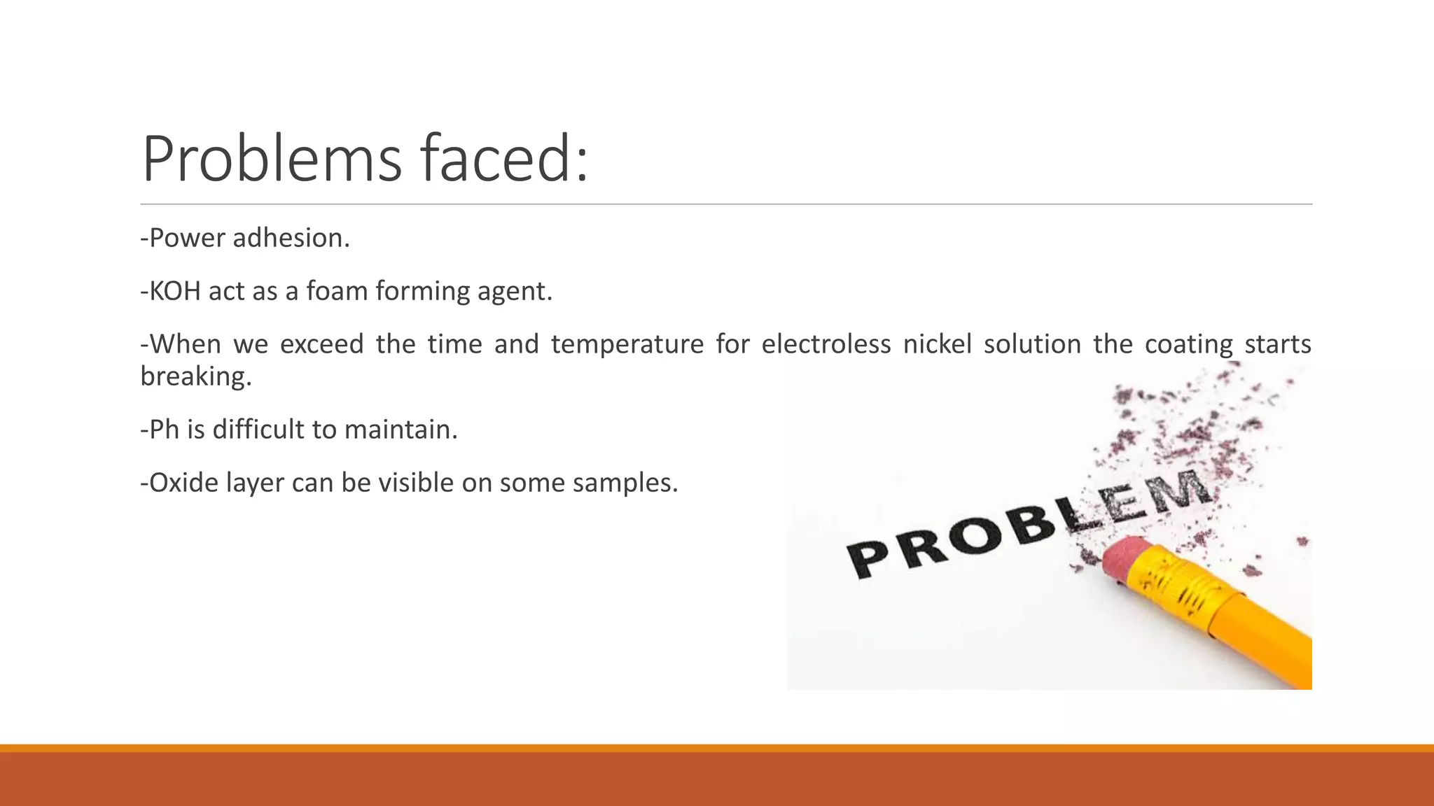 Problems faced:
-Power adhesion.
-KOH act as a foam forming agent.
-When we exceed the time and temperature for electroless nickel solution the coating starts
breaking.
-Ph is difficult to maintain.
-Oxide layer can be visible on some samples.
 