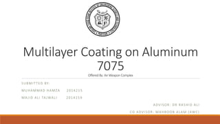 Multilayer Coating on Aluminum
7075Offered By: Air Weapon Complex
SUBMITTED BY:
MUHAMMAD HAMZA 2014215
MAJID ALI TAJWALI 2014159
ADVISOR: DR RASHID ALI
CO ADVISOR: MAHBOOB ALAM (AWC)
 