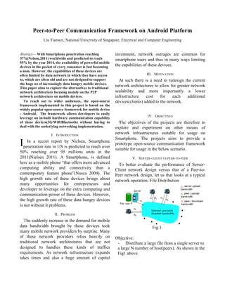 Peer-to-Peer Communication Framework on Android Platform
               Liu Tianwei, National University of Singapore, Electrical and Computer Engineering


Abstract— With Smartphone penetration reaching               investment, network outrages are common for
37%(Nelson,2011) worldwide and predicted to reach            smartphone users and thus in many ways limiting
55% by the year 2014, the availability of powerful mobile
devices in the pocket of every consumer is fast becoming     the capabilities of these devices.
a nom. However, the capabilities of these devices are
often limited by data network in which they have access                       III. MOTIVATION
to, which are often old and are not designed to support        At such there is a need to redesign the current
the huge no of increasingly data hungry mobile devices.
This paper aims to explore the alternatives to traditional
                                                             network architectures to allow for greater network
network architecture focusing mainly on the P2P              scalability and more importantly a lower
network architecture on mobile devices.                      infrastructure    cost    for    each    additional
   To reach out to wider audiences, the open-source          devices(clients) added to the network.
framework implemented in this project is based on the
widely popular open-source framework for mobile device
- Android. The framework allows developers to easily
leverage on in-built hardware communication capability                         IV. OBJECTIVES
of these devices(3G/Wifi/Bluetooth) without having to          The objectives of the projects are therefore to
deal with the underlying networking implementation.          explore and experiment on other means of
                    I. INTRODUCTION
                                                             network infrastructures suitable for usage on
                                                             Smartphone. The projects aims to provide a
Ipenetration ratereport is predicted toSmartphone
   In a recent
                  in US
                        by Nielsen,
                                        reach over
                                                             prototype open-source communication framework
                                                             suitable for usage in the below scenario.
50% reaching over 95 millions units in the
2011(Nielsen 2011). A Smartphone, is defined                          V. SERVER-CLIENT VS PEER-TO-PEER
here as a mobile phone “that offers more advanced              To better evaluate the performance of Server-
computing ability and connectivity than a                    Client network design versus that of a Peer-to-
contemporary feature phone”(Nusca 2009). The                 Peer network design, let us that looks at a typical
high growth rate of these devices brings about               network operation: File Distribution
many opportunities for entrepreneurs and
developer to leverage on the extra computing and
communication power of these devices. However,
the high growth rate of these data hungry devices
is not without it problems.

                      II. PROBLEM
   The suddenly increase in the demand for mobile
data bandwidth brought by these devices took                                      Fig 1
many mobile network providers by surprise. Many
of these network providers relies heavily on                 Objective:
traditional network architectures that are not                - Distribute a large file from a single server to
designed to handles these kinds of traffics                   a large N number of host(peers). As shown in the
requirements. As network infrastructure expands               Fig1 above.
takes times and also a huge amount of capital
 