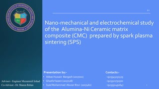 Nano-mechanical and electrochemical study
of the Alumina-Ni Ceramic matrix
composite (CMC) prepared by spark plasma
sintering (SPS)
• Abbas Hussain Bangash (2017001) +923345151523
• GhazfaYaseen (2017118) +923321731500
• Syed Muhammad Abuzar Rizvi (2017462) +923332491647
0 1
Advisor:- Engineer Muzammil Irshad
Co-Advisor:- Dr. Shanza Rehan
Presentation by:- Contacts:-
 