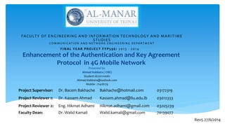 Enhancement of the Authentication and Key Agreement
Protocol in 4G Mobile Network
Presented by:
Ahmad Kabbara ( CNE)
Student id:201110061
Ahmad.Kabbara@outlook.com
Mobile : 71418179
FACULTY OF ENGINEERING AND INFORMATION TECHNOLOGY AND MARITIME
STUDIES
C O M M U N I C AT I O N A N D N E T W O R K E N G I N E E R I N G D E PA R T M E N T
FINAL YEAR PROJECT FYP596: 2013 - 2014
Project Supervisor: Dr. Bacem Bakhache Bakhache@hotmail.com 03172319
Project Reviewer 1: Dr. Kassem Ahmad Kassem.ahmad@liu.edu.lb 03012333
Project Reviewer 2: Eng. Hikmat Adhami Hikmat.adhami@gmail.com 03205239
Faculty Dean: Dr. Walid Kamali Walid.kamali@gmail.com 70139077
Rev5 27/6/2014
 