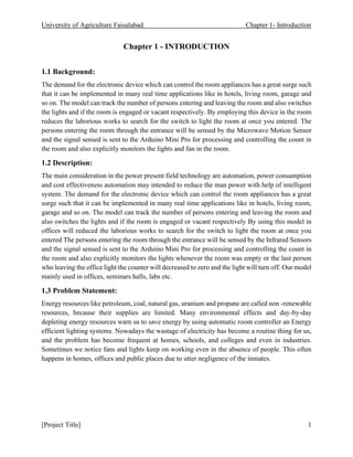 University of Agriculture Faisalabad. Chapter 1- Introduction
[Project Title] 1
Chapter 1 - INTRODUCTION
1.1 Background:
The demand for the electronic device which can control the room appliances has a great surge such
that it can be implemented in many real time applications like in hotels, living room, garage and
so on. The model can track the number of persons entering and leaving the room and also switches
the lights and if the room is engaged or vacant respectively. By employing this device in the room
reduces the laborious works to search for the switch to light the room at once you entered. The
persons entering the room through the entrance will be sensed by the Microwave Motion Sensor
and the signal sensed is sent to the Arduino Mini Pro for processing and controlling the count in
the room and also explicitly monitors the lights and fan in the room.
1.2 Description:
The main consideration in the power present field technology are automation, power consumption
and cost effectiveness automation may intended to reduce the man power with help of intelligent
system. The demand for the electronic device which can control the room appliances has a great
surge such that it can be implemented in many real time applications like in hotels, living room,
garage and so on. The model can track the number of persons entering and leaving the room and
also switches the lights and if the room is engaged or vacant respectively By using this model in
offices will reduced the laborious works to search for the switch to light the room at once you
entered The persons entering the room through the entrance will be sensed by the Infrared Sensors
and the signal sensed is sent to the Arduino Mini Pro for processing and controlling the count in
the room and also explicitly monitors the lights whenever the room was empty or the last person
who leaving the office light the counter will decreased to zero and the light will turn off. Our model
mainly used in offices, seminars halls, labs etc.
1.3 Problem Statement:
Energy resources like petroleum, coal, natural gas, uranium and propane are called non -renewable
resources, because their supplies are limited. Many environmental effects and day-by-day
depleting energy resources warn us to save energy by using automatic room controller an Energy
efficient lighting systems. Nowadays the wastage of electricity has become a routine thing for us,
and the problem has become frequent at homes, schools, and colleges and even in industries.
Sometimes we notice fans and lights keep on working even in the absence of people. This often
happens in homes, offices and public places due to utter negligence of the inmates.
 