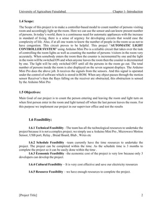 University of Agriculture Faisalabad. Chapter 1- Introduction
[Project Title] 2
1.4 Scope:
The Scope of this project is to make a controller-based model to count number of persons visiting
room and accordingly light up the room. Here we can use the sensor and can know present number
of persons. In today’s world, there is a continuous need for automatic appliances with the increase
in standard of living, there is a sense of urgency for developing circuits that would ease the
complexity of life. Also, if at all one wants to know the number of people in the room so as not to
have congestion. This circuit proves to be helpful. This project “AUTOMATIC LIGHT
CONTROLLER SYSTEM” using Arduino Mini Pro is a reliable circuit that takes over the task
of controlling the room lights as well as counting the number of persons /visitors in the room very
accurately. When somebody enters the room then the counter is incremented by one and the light
in the room will be switched ON and when anyone leaves the room then the counter is decremented
by one. The light will be only switched OFF until all the persons in the room go out. The total
number of persons inside the room is also displayed on the seven segment displays. The Arduino
Mini Pro does the above job. It receives the signals from the sensors. And this signal is operated
under the control of software which is stored in ROM. When any object passes through the motion
sensor Receiver’s then the Rays falling on the receiver are obstructed, this obstruction is sensed
by the Arduino Mini Pro
1.5 Objectives:
Main Goal of our project is to count the person entering and leaving the room and light turn on
when first person enter in the room and light turned off when the last person leaves the room. For
this purpose we implement our project in our supervisor office and test the results
1.6 Feasibility:
1.6.1 Technical Feasibility –The team has all the technological resources to undertake the
project because it is not a complex project; we simply use a Arduino Mini Pro , Microwave Motion
Sensor, USB port, Relay , Bread Board, Blub , Wires etc
1.6.2 Schedule Feasibility –team currently have the time resources to undertake the
project. The project can be completed within the time. As the schedule time is 3 months to
complete the project so it can be easily done within the time .
1.6.3 Economic Feasibility –the economic cost of the project is very low because only 3
developers can develop the project.
1.6.4 Cultural Feasibility – It is very cost effective and save our electricity resources
1.6.5 Resource Feasibility – we have enough resources to complete the project.
 