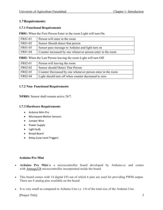 University of Agriculture Faisalabad. Chapter 1- Introduction
[Project Title] 3
1.7Requirements:
1.7.1 Functional Requirements
FR01: When the First Person Enter in the room Light will turn On.
FR01-01 Person will enter in the room
FR01-02 Sensor Should detect that person
FR01-03 Sensor pass message to Arduino and light turn on
FR01-04 Counter increased by one whenever person enter in the room
FR02: When the Last Person leaving the room Light will turn Off.
FR02-01 Person will leaving the room
FR02-02 Sensor should Detect That Person
FR02-03 Counter Decreased by one whenever person enter in the room
FR02-04 Light should turn off when counter decreased to zero
1.7.2 Non- Functional Requirements
NFR01: Sensor shall remain active 24/7.
1.7.3 Hardware Requirements
• Arduino Mini Pro
• Microwave Motion Sensors
• Jumper Wire
• Power Supply
• Light bulb
• Bread Board
• Relay (Low Level Trigger)
Arduino Pro Mini
• Arduino Pro Mini is a microcontroller board developed by Arduino.cc and comes
with Atmega328 microcontroller incorporated inside the board.
• This board comes with 14 digital I/O out of which 6 pins are used for providing PWM output.
There are 8 analog pins available on the board.
• It is very small as compared to Arduino Uno i.e. 1/6 of the total size of the Arduino Uno.
 