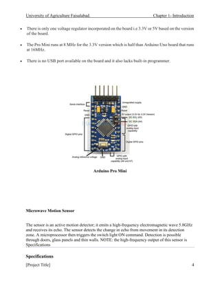 University of Agriculture Faisalabad. Chapter 1- Introduction
[Project Title] 4
• There is only one voltage regulator incorporated on the board i.e 3.3V or 5V based on the version
of the board.
• The Pro Mini runs at 8 MHz for the 3.3V version which is half than Arduino Uno board that runs
at 16MHz.
• There is no USB port available on the board and it also lacks built-in programmer.
Arduino Pro Mini
Microwave Motion Sensor
The sensor is an active motion detector; it emits a high-frequency electromagnetic wave 5.8GHz
and receives its echo. The sensor detects the change in echo from movement in its detection
zone. A microprocessor then triggers the switch light ON command. Detection is possible
through doors, glass panels and thin walls. NOTE: the high-frequency output of this sensor is
Specifications
Specifications
 