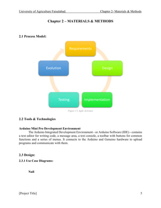University of Agriculture Faisalabad. Chapter 2- Materials & Methods
[Project Title] 5
Chapter 2 – MATERIALS & METHODS
2.1 Process Model:
Figure 2.1 Agile Activities
2.2 Tools & Technologies
Arduino Mini Pro Development Environment
The Arduino Integrated Development Environment - or Arduino Software (IDE) - contains
a text editor for writing code, a message area, a text console, a toolbar with buttons for common
functions and a series of menus. It connects to the Arduino and Genuino hardware to upload
programs and communicate with them.
2.3 Design:
2.3.1 Use Case Diagrams:
Null
Requirements
Design
Implementation
Testing
Evolution
 