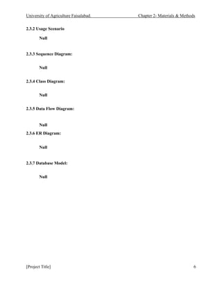 University of Agriculture Faisalabad. Chapter 2- Materials & Methods
[Project Title] 6
2.3.2 Usage Scenario
Null
2.3.3 Sequence Diagram:
Null
2.3.4 Class Diagram:
Null
2.3.5 Data Flow Diagram:
Null
2.3.6 ER Diagram:
Null
2.3.7 Database Model:
Null
 