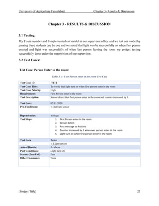 University of Agriculture Faisalabad. Chapter 3- Results & Discussion
[Project Title] 23
Chapter 3 - RESULTS & DISCUSSION
3.1 Testing:
My Team member and I implemented out model in our supervisor office and we test our model by
passing three students one by one and we noted that light was be successfully on when first person
entered and light was successfully of when last person leaving the room we project testing
successfully done under the supervision of our supervisor.
3.2 Test Cases:
Test Case: Person Enter in the room:
Table 3. 1: User Person enter in the room Test Case
Test Case ID: TC-1
Test Case Title: To verify that light turn on when first person enter in the room
Test Case Priority: High
Requirement: First Person enter in the room
Test Description: Sensor detect that first person enter in the room and counter increased by 1.
Test Date: 07/11/2020
Pre-Conditions: 1. Activate sensor
Dependencies: Voltage
Test Steps: 1. First Person enter in the room
2. Sensor detect
3. Pass message to Arduino
4. Counter increased by 1 whenever person enter in the room
5. Light turn on when first person enter in the room
Test Data Tester
1. Light turn on
Actual Results: As above
Post Conditions: Light turn On
Status: (Pass/Fail) Pass
Other Comments: None
 