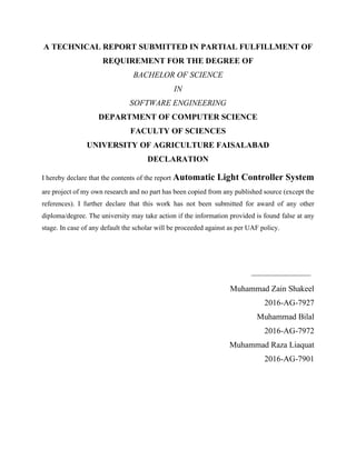 A TECHNICAL REPORT SUBMITTED IN PARTIAL FULFILLMENT OF
REQUIREMENT FOR THE DEGREE OF
BACHELOR OF SCIENCE
IN
SOFTWARE ENGINEERING
DEPARTMENT OF COMPUTER SCIENCE
FACULTY OF SCIENCES
UNIVERSITY OF AGRICULTURE FAISALABAD
DECLARATION
I hereby declare that the contents of the report Automatic Light Controller System
are project of my own research and no part has been copied from any published source (except the
references). I further declare that this work has not been submitted for award of any other
diploma/degree. The university may take action if the information provided is found false at any
stage. In case of any default the scholar will be proceeded against as per UAF policy.
_________________
Muhammad Zain Shakeel
2016-AG-7927
Muhammad Bilal
2016-AG-7972
Muhammad Raza Liaquat
2016-AG-7901
 