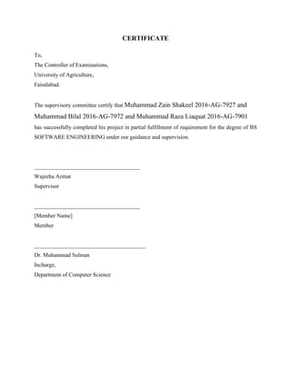 CERTIFICATE
To,
The Controller of Examinations,
University of Agriculture,
Faisalabad.
The supervisory committee certify that Muhammad Zain Shakeel 2016-AG-7927 and
Muhammad Bilal 2016-AG-7972 and Muhammad Raza Liaquat 2016-AG-7901
has successfully completed his project in partial fulfillment of requirement for the degree of BS
SOFTWARE ENGINEERING under our guidance and supervision.
_____________________________________
Wajeeha Azmat
Supervisor
_____________________________________
[Member Name]
Member
_______________________________________
Dr. Muhammad Sulman
Incharge,
Department of Computer Science
 