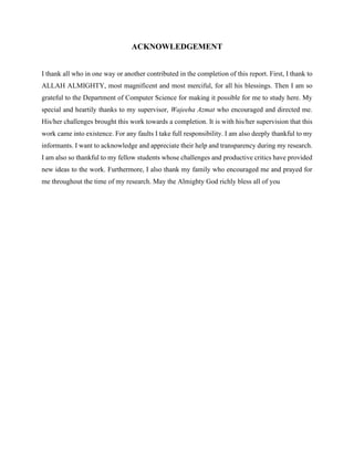 ACKNOWLEDGEMENT
I thank all who in one way or another contributed in the completion of this report. First, I thank to
ALLAH ALMIGHTY, most magnificent and most merciful, for all his blessings. Then I am so
grateful to the Department of Computer Science for making it possible for me to study here. My
special and heartily thanks to my supervisor, Wajeeha Azmat who encouraged and directed me.
His/her challenges brought this work towards a completion. It is with his/her supervision that this
work came into existence. For any faults I take full responsibility. I am also deeply thankful to my
informants. I want to acknowledge and appreciate their help and transparency during my research.
I am also so thankful to my fellow students whose challenges and productive critics have provided
new ideas to the work. Furthermore, I also thank my family who encouraged me and prayed for
me throughout the time of my research. May the Almighty God richly bless all of you
 