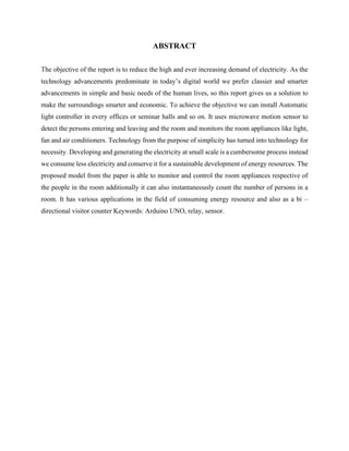ABSTRACT
The objective of the report is to reduce the high and ever increasing demand of electricity. As the
technology advancements predominate in today’s digital world we prefer classier and smarter
advancements in simple and basic needs of the human lives, so this report gives us a solution to
make the surroundings smarter and economic. To achieve the objective we can install Automatic
light controller in every offices or seminar halls and so on. It uses microwave motion sensor to
detect the persons entering and leaving and the room and monitors the room appliances like light,
fan and air conditioners. Technology from the purpose of simplicity has turned into technology for
necessity. Developing and generating the electricity at small scale is a cumbersome process instead
we consume less electricity and conserve it for a sustainable development of energy resources. The
proposed model from the paper is able to monitor and control the room appliances respective of
the people in the room additionally it can also instantaneously count the number of persons in a
room. It has various applications in the field of consuming energy resource and also as a bi –
directional visitor counter Keywords: Arduino UNO, relay, sensor.
 