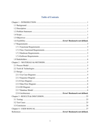 i
Table of Contents
Chapter 1 - INTRODUCTION ....................................................................................................... 1
1.1 Background:.......................................................................................................................... 1
1.2 Description:........................................................................................................................... 1
1.3 Problem Statement:............................................................................................................... 1
1.4 Scope:.................................................................................................................................... 1
1.5 Objectives: ............................................................................................................................ 2
1.6 Feasibility:............................................................................Error! Bookmark not defined.
1.7 Requirements: ....................................................................................................................... 3
1.7.1 Functional Requirements ............................................................................................... 3
1.7.2 Non- Functional Requirements...................................................................................... 3
1.7.3 Hardware Requirements................................................................................................. 3
1.7.4 Software Requirements.................................................................................................. 3
1.8 Stakeholders:......................................................................................................................... 6
Chapter 2 – MATERIALS & METHODS...................................................................................... 5
2.1 Process Model:...................................................................................................................... 5
2.2 Tools & Technologies........................................................................................................... 5
2.3 Design:.................................................................................................................................. 5
2.3.1 Use Case Diagrams:....................................................................................................... 5
2.3.3 Sequence Diagram: ........................................................................................................ 6
2.3.4 Class Diagram:............................................................................................................... 6
2.3.5 Data Flow Diagram:....................................................................................................... 6
2.3.6 ER Diagram: .................................................................................................................. 6
2.3.7 Database Model: ............................................................................................................ 6
2.3.8 Architecture: .................................................................Error! Bookmark not defined.
Chapter 3 - RESULTS & DISCUSSION...................................................................................... 23
3.1 Testing: ............................................................................................................................... 23
3.2 Test Cases: .......................................................................................................................... 23
3.3 Conclusion: ......................................................................................................................... 24
Chapter 4 - USER MANUAL....................................................................................................... 27
References......................................................................................Error! Bookmark not defined.
 
