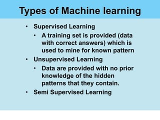 Types of Machine learning
 • Supervised Learning
   • A training set is provided (data
     with correct answers) which is
     used to mine for known pattern
 • Unsupervised Learning
   • Data are provided with no prior
     knowledge of the hidden
     patterns that they contain.
 • Semi Supervised Learning
 