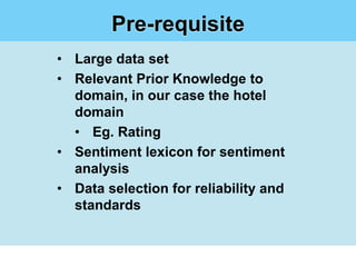 Pre-requisite
• Large data set
• Relevant Prior Knowledge to
  domain, in our case the hotel
  domain
  • Eg. Rating
• Sentiment lexicon for sentiment
  analysis
• Data selection for reliability and
  standards
 