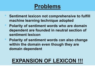 Problems
•   Sentiment lexicon not comprehensive to fulfill
    machine learning technique adopted
•   Polarity of sentiment words who are domain
    dependent are founded in neutral section of
    sentiment lexicon
•   Polarity of sentiment words can also change
    within the domain even though they are
    domain dependent


     EXPANSION OF LEXICON !!!
 