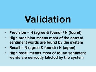Validation
• Precision = N (agree & found) / N (found)
• High precision means most of the correct
  sentiment words are found by the system
• Recall = N (agree & found) / N (agree)
• High recall means most of found sentiment
  words are correctly labeled by the system
 