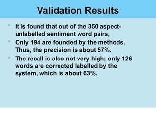 Validation Results
•   It is found that out of the 350 aspect-
    unlabelled sentiment word pairs,
•   Only 194 are founded by the methods.
    Thus, the precision is about 57%.
•   The recall is also not very high; only 126
    words are corrected labelled by the
    system, which is about 63%.
 