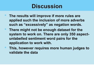 Discussion
•   The results will improve if more rules are
    applied such the inclusion of more adverbs
    such as “excessively” as negation words.
•   There might not be enough dataset for the
    system to work on. There are only 350 aspect-
    unlabelled sentiment word pairs for the
    application to work with.
•   This, however requires more human judges to
    validate the data
 