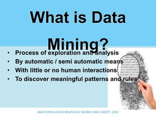 What is Data
•
                Mining?
    Process of exploration and analysis
•   By automatic / semi automatic means
•   With little or no human interactions
•   To discover meaningful patterns and rules




           MASTERING DATA MINING BY BERRY AND LINOFF, 2000
 