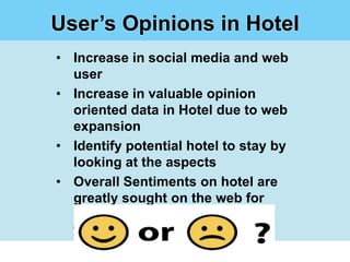 User’s Opinions in Hotel
• Increase in social media and web
  user
• Increase in valuable opinion
  oriented data in Hotel due to web
  expansion
• Identify potential hotel to stay by
  looking at the aspects
• Overall Sentiments on hotel are
  greatly sought on the web for
  Sentiment Analysis
 