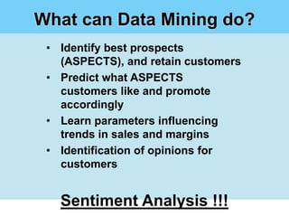 What can Data Mining do?
 • Identify best prospects
   (ASPECTS), and retain customers
 • Predict what ASPECTS
   customers like and promote
   accordingly
 • Learn parameters influencing
   trends in sales and margins
 • Identification of opinions for
   customers


   Sentiment Analysis !!!
 