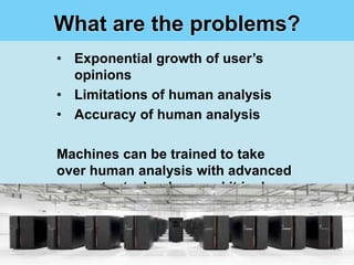What are the problems?
• Exponential growth of user’s
  opinions
• Limitations of human analysis
• Accuracy of human analysis

Machines can be trained to take
over human analysis with advanced
computer technology and it is done
with LOW COST
 