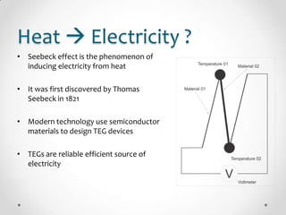 Heat  Electricity ?
• Seebeck effect is the phenomenon of
inducing electricity from heat
• It was first discovered by Thomas
Seebeck in 1821
• Modern technology use semiconductor
materials to design TEG devices
• TEGs are reliable efficient source of
electricity
 