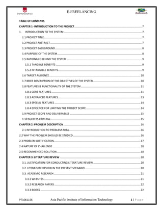 E-FREELANCING
PT1081156 Asia Pacific Institute of Information Technology 1 | P a g e
TABLE OF CONTENTS
CHAPTER 1- INTRODUCTION TO THE PROJECT............................................................................................7
1. INTRODUCTION TO THE SYSTEM ..........................................................................................................7
1.1 PROJECT TITLE.....................................................................................................................................7
1.2 PROJECT ABSTRACT.............................................................................................................................7
1.3 PROJECT BACKGROUND......................................................................................................................8
1.4 PURPOSE OF THE SYSTEM...................................................................................................................8
1.5 RATIONAILE BEHIND THE SYSTEM ......................................................................................................9
1.5.1 TANGIBLE BENEFITS .....................................................................................................................9
1.5.2 INTANGIBLE BENEFITS..................................................................................................................9
1.6 TARGET AUDIENCE............................................................................................................................10
1.7 BRIEF DESCRIPTION OF THE OBJECTIVES OF THE SYSTEM................................................................10
1.8 FEATURES & FUNCTIONALITY OF THE SYSTEM.................................................................................11
1.8.1 CORE FEATURES .........................................................................................................................11
1.8.3 ADVANCED FEATURES................................................................................................................13
1.8.3 SPECIAL FEATURES.....................................................................................................................14
1.8.4 EVIDENCE FOR LIMITING THE PROJECT SCOPE..........................................................................14
1.9 PROJECT SCOPE AND DELIVERABLES ................................................................................................15
1.10 SUCCESS CRITERIA...........................................................................................................................15
CHAPTER 2: PROBLEM DESCRIPTION.........................................................................................................16
2.1 INTRODUCTION TO PROBLEM AREA.................................................................................................16
2.2 WHY THE PROBLEM SHOULD BE STUDIED............................................................................................16
2.3 PROBLEM JUSTIFICATION......................................................................................................................17
2.4 NATURE OF CHALLENGE .......................................................................................................................18
2.5 RECOMMENDED SOLUTION..................................................................................................................18
CHAPTER 3: LITERATURE REVIEW..............................................................................................................20
3.1. JUSTIFICATION FOR CONDUCTING LITERATURE REVIEW ................................................................20
3.2. LITERATURE REVIEW IN THE PRESENT SCENARIO ...........................................................................20
3.3. ACADEMIC RESEARCH......................................................................................................................21
3.3.1 WEBSITES ...................................................................................................................................21
3.3.2 RESEARCH PAPERS .....................................................................................................................22
3.3.3 BOOKS ........................................................................................................................................22
 