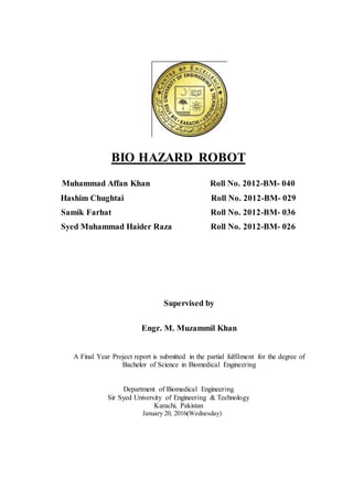 BIO HAZARD ROBOT
Muhammad Affan Khan Roll No. 2012-BM- 040
Hashim Chughtai Roll No. 2012-BM- 029
Samik Farhat Roll No. 2012-BM- 036
Syed Muhammad Haider Raza Roll No. 2012-BM- 026
Supervised by
Engr. M. Muzammil Khan
A Final Year Project report is submitted in the partial fulfilment for the degree of
Bachelor of Science in Biomedical Engineering
Department of Biomedical Engineering
Sir Syed University of Engineering & Technology
Karachi, Pakistan
January 20, 2016(Wednesday)
 