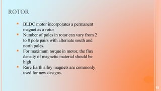 ROTOR
 BLDC motor incorporates a permanent
magnet as a rotor
 Number of poles in rotor can vary from 2
to 8 pole pairs with alternate south and
north poles.
 For maximum torque in motor, the flux
density of magnetic material should be
high
 Rare Earth alloy magnets are commonly
used for new designs.
10
 
