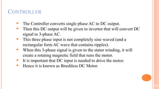 CONTROLLER
 The Controller converts single phase AC to DC output.
 Then this DC output will be given to invertor that will convert DC
signal to 3-phase AC.
 This three phase input is not completely sine waved (and a
rectangular form AC wave that contains ripples).
 When this 3-phase signal is given to the stator winding, it will
create a rotating magnetic field that runs the motor.
 It is important that DC input is needed to drive the motor.
 Hence it is known as Brushless DC Motor.
12
 