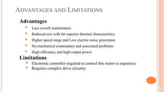 ADVANTAGES AND LIMITATIONS
Advantages
 Less overall maintenance
 Reduced size with far superior thermal characteristics
 Higher speed range and Low electric noise generation
 No mechanical commutator and associated problems
 High efficiency and high output power
Limitations
 Electronic controller required to control this motor is expensive
 Requires complex drive circuitry
13
 