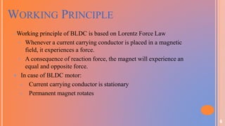 6
WORKING PRINCIPLE
• Working principle of BLDC is based on Lorentz Force Law
• Whenever a current carrying conductor is placed in a magnetic
field, it experiences a force.
• A consequence of reaction force, the magnet will experience an
equal and opposite force.
 In case of BLDC motor:
 Current carrying conductor is stationary
 Permanent magnet rotates
 