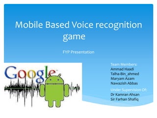 Mobile Based Voice recognition
game
FYP Presentation
Team Members:
Ammad Haadi
Talha-Bin_ahmed
Maryam Azam
Nawazish Abbas
Under Supervision Of:
Dr Kamran Ahsan
Sir Farhan Shafiq
 