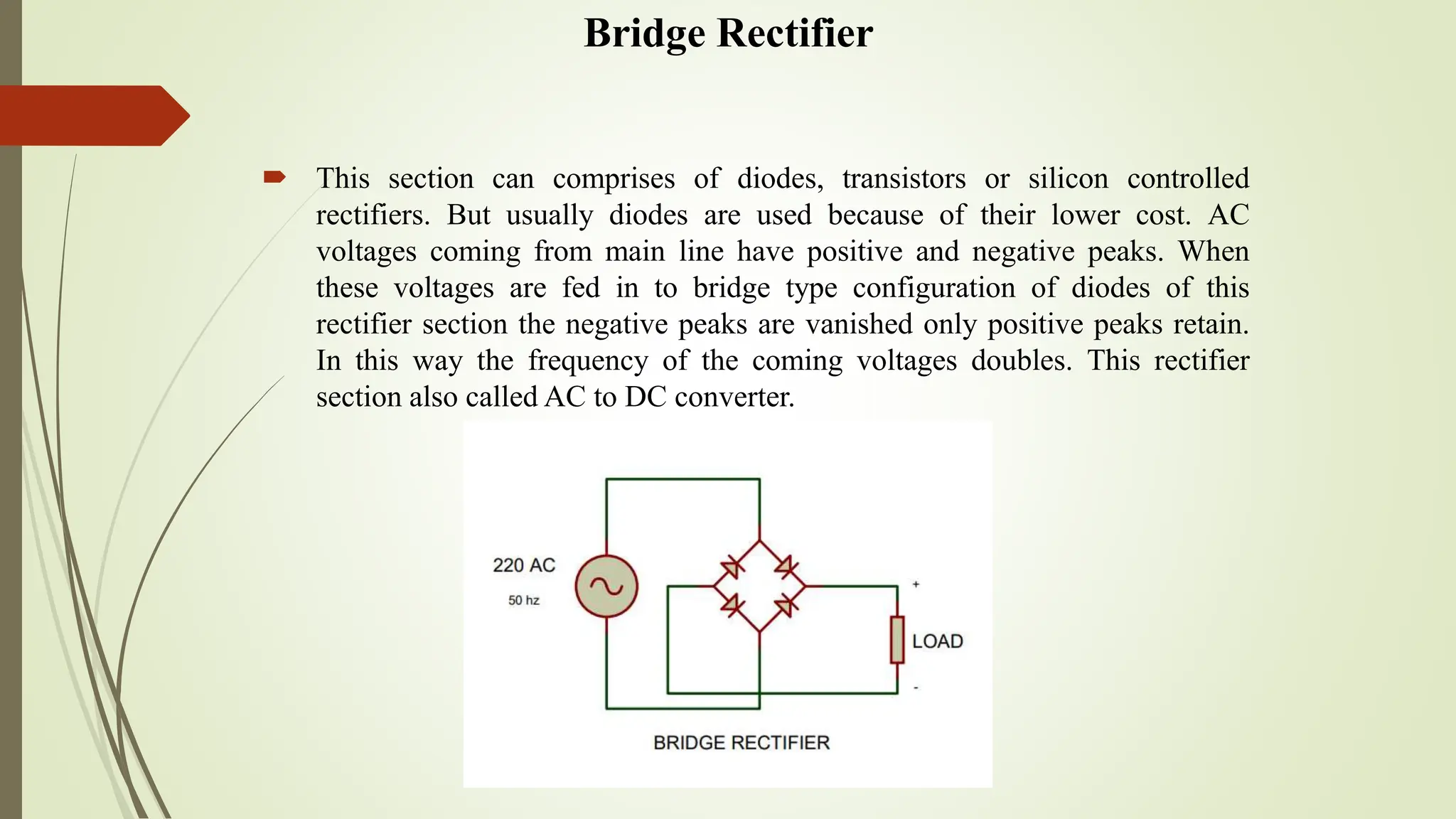 Bridge Rectifier
 This section can comprises of diodes, transistors or silicon controlled
rectifiers. But usually diodes are used because of their lower cost. AC
voltages coming from main line have positive and negative peaks. When
these voltages are fed in to bridge type configuration of diodes of this
rectifier section the negative peaks are vanished only positive peaks retain.
In this way the frequency of the coming voltages doubles. This rectifier
section also called AC to DC converter.
 