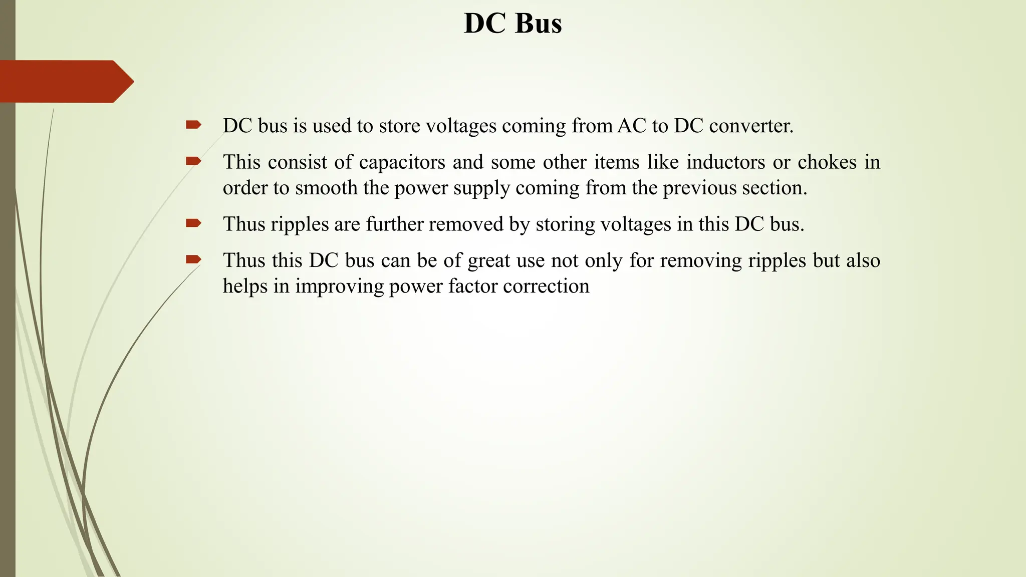 DC Bus
 DC bus is used to store voltages coming from AC to DC converter.
 This consist of capacitors and some other items like inductors or chokes in
order to smooth the power supply coming from the previous section.
 Thus ripples are further removed by storing voltages in this DC bus.
 Thus this DC bus can be of great use not only for removing ripples but also
helps in improving power factor correction
 