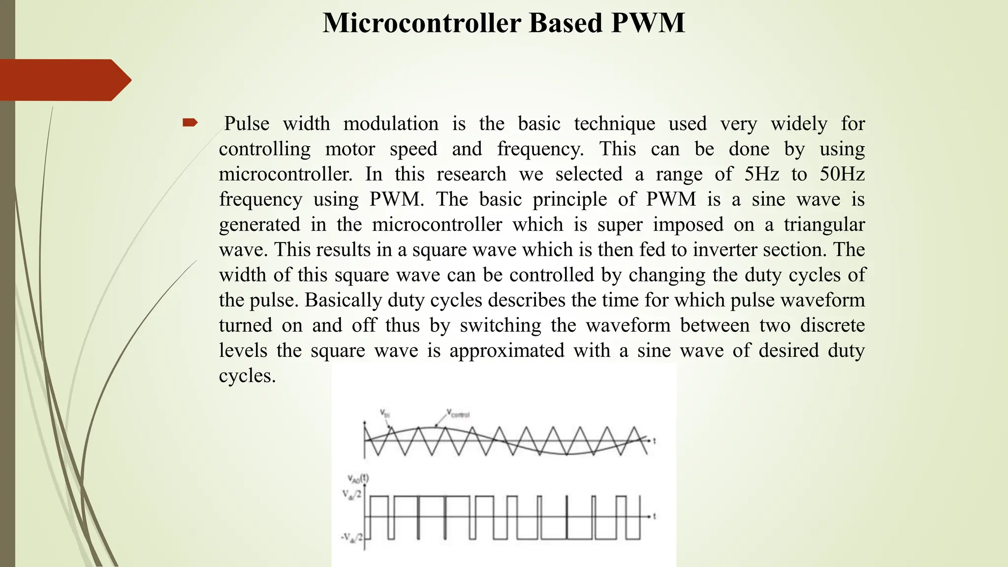Microcontroller Based PWM
 Pulse width modulation is the basic technique used very widely for
controlling motor speed and frequency. This can be done by using
microcontroller. In this research we selected a range of 5Hz to 50Hz
frequency using PWM. The basic principle of PWM is a sine wave is
generated in the microcontroller which is super imposed on a triangular
wave. This results in a square wave which is then fed to inverter section. The
width of this square wave can be controlled by changing the duty cycles of
the pulse. Basically duty cycles describes the time for which pulse waveform
turned on and off thus by switching the waveform between two discrete
levels the square wave is approximated with a sine wave of desired duty
cycles.
 