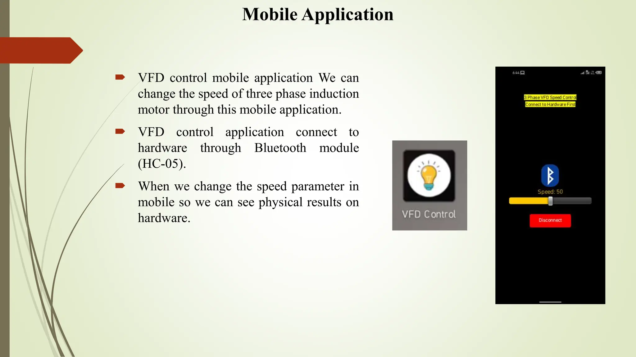 Mobile Application
 VFD control mobile application We can
change the speed of three phase induction
motor through this mobile application.
 VFD control application connect to
hardware through Bluetooth module
(HC-05).
 When we change the speed parameter in
mobile so we can see physical results on
hardware.
 