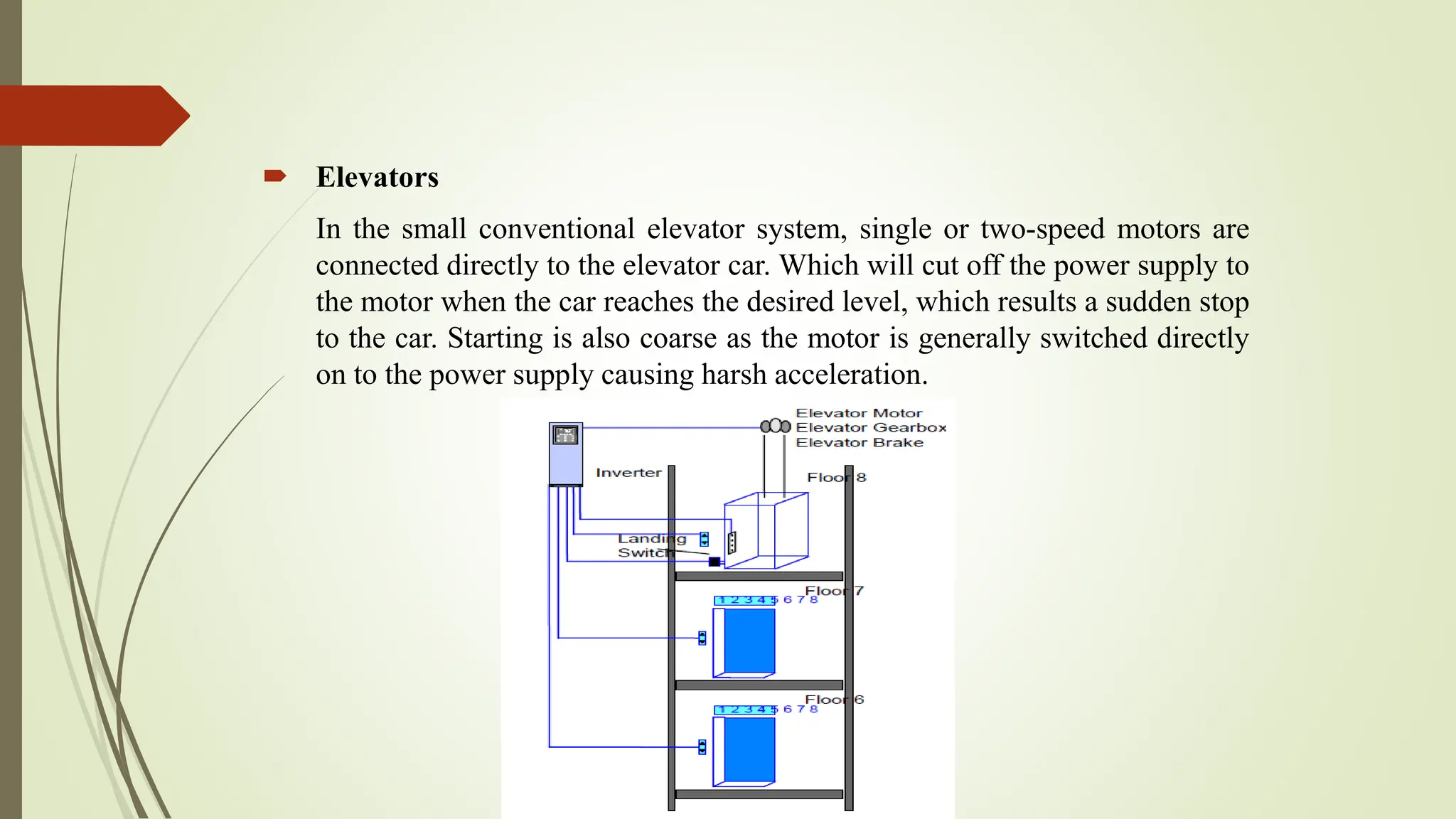  Elevators
In the small conventional elevator system, single or two-speed motors are
connected directly to the elevator car. Which will cut off the power supply to
the motor when the car reaches the desired level, which results a sudden stop
to the car. Starting is also coarse as the motor is generally switched directly
on to the power supply causing harsh acceleration.
 
